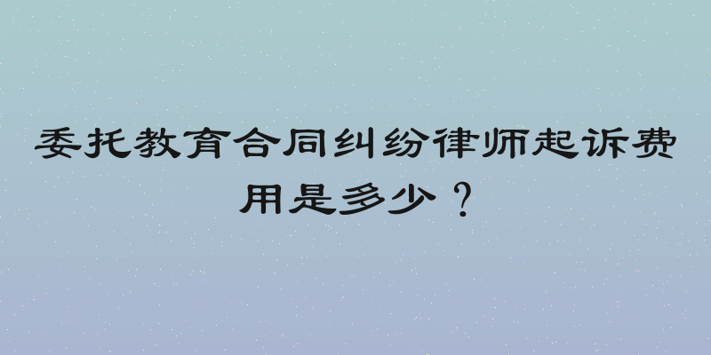 委托教育合同纠纷律师起诉费用是多少？