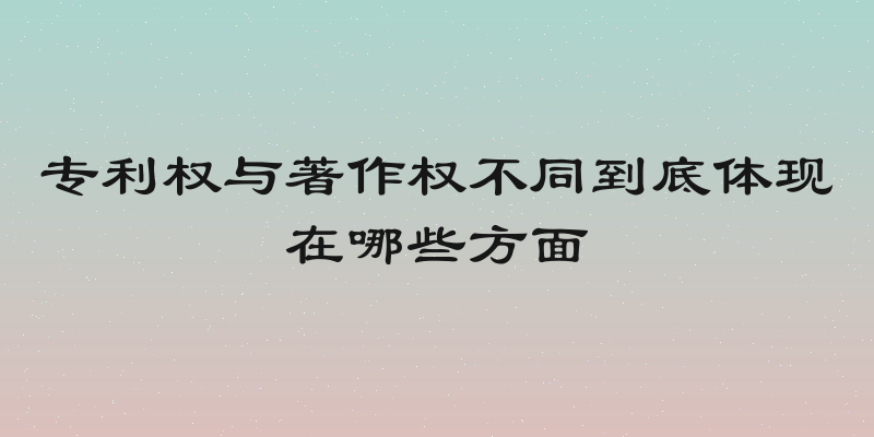 专利权与著作权不同到底体现在哪些方面