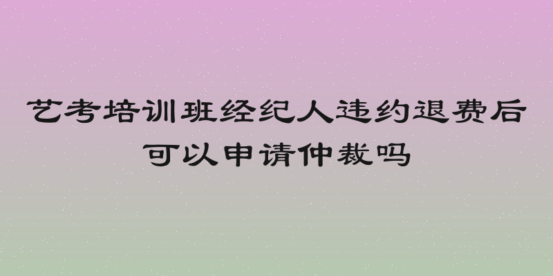 艺考培训班经纪人违约退费后可以申请仲裁吗