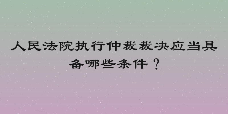 人民法院执行仲裁裁决应当具备哪些条件？