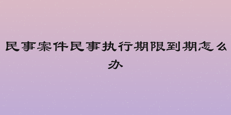 民事案件民事执行期限到期怎么办