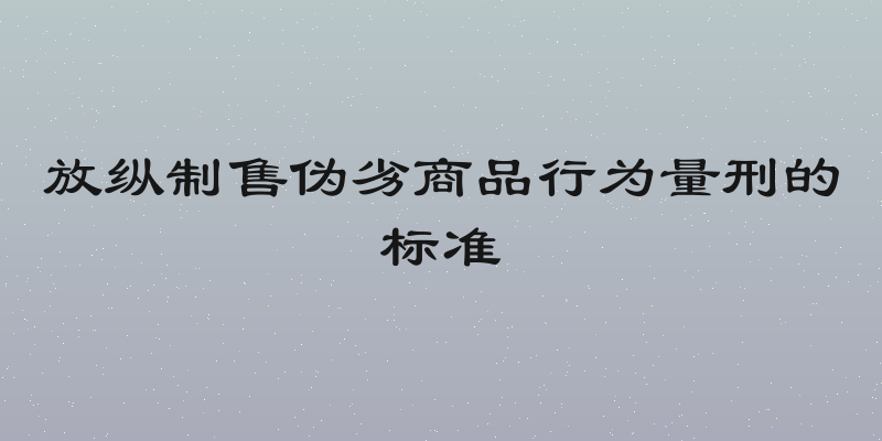 放纵制售伪劣商品行为量刑的标准