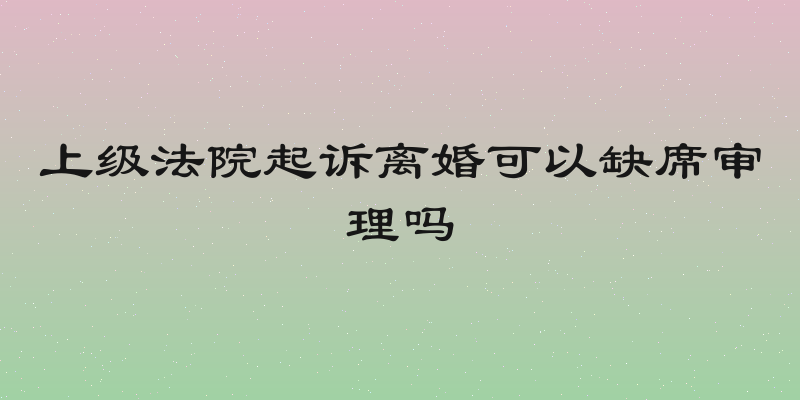 上级法院起诉离婚可以缺席审理吗