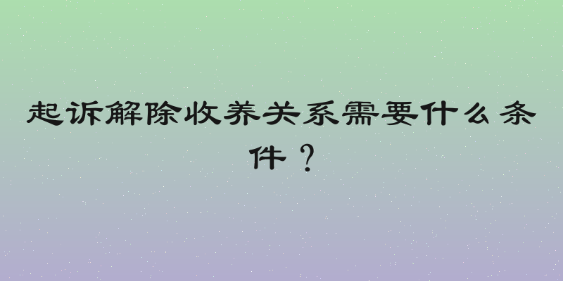 起诉解除收养关系需要什么条件？