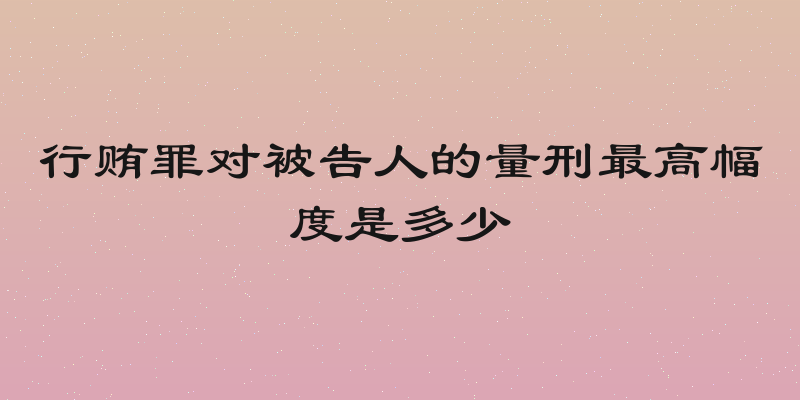 行贿罪对被告人的量刑最高幅度是多少