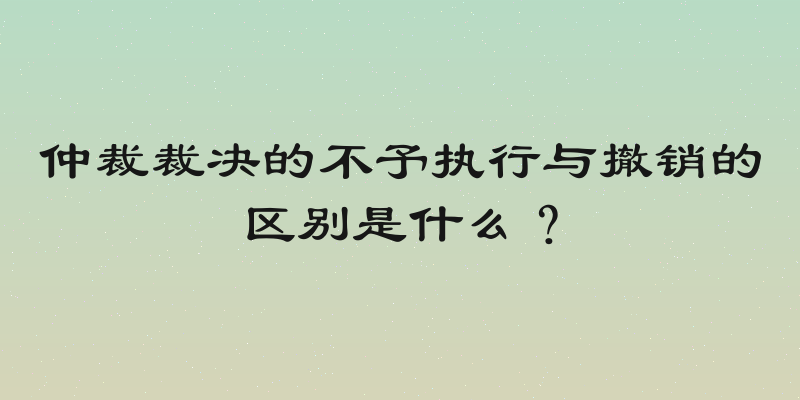 仲裁裁决的不予执行与撤销的区别是什么？