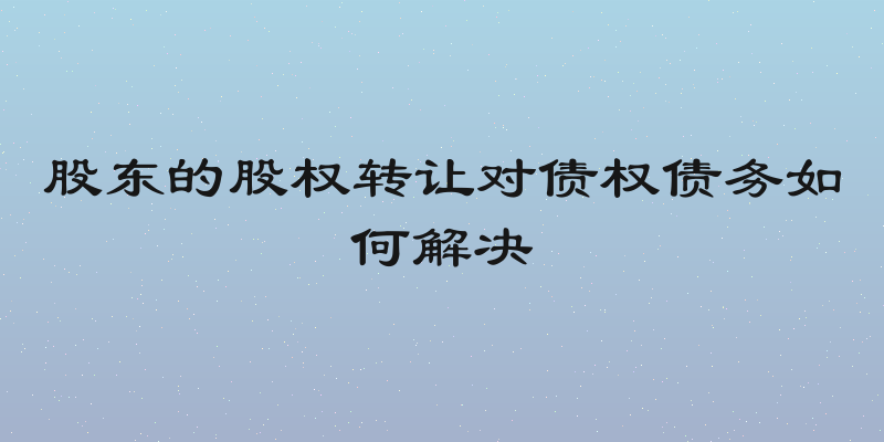 股东的股权转让对债权债务如何解决