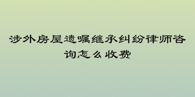 涉外房屋遗嘱继承纠纷律师咨询怎么收费