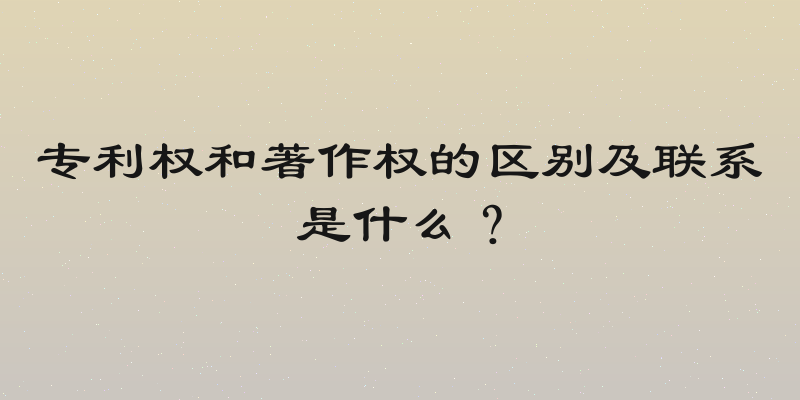 专利权和著作权的区别及联系是什么？