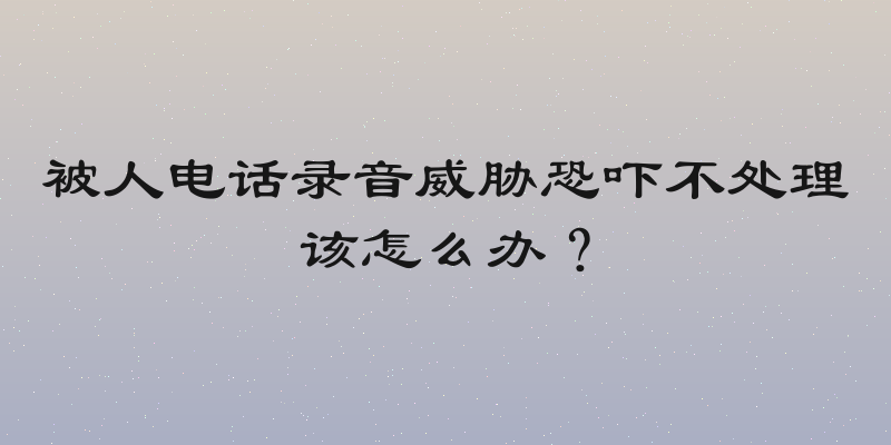 被人电话录音威胁恐吓不处理该怎么办？