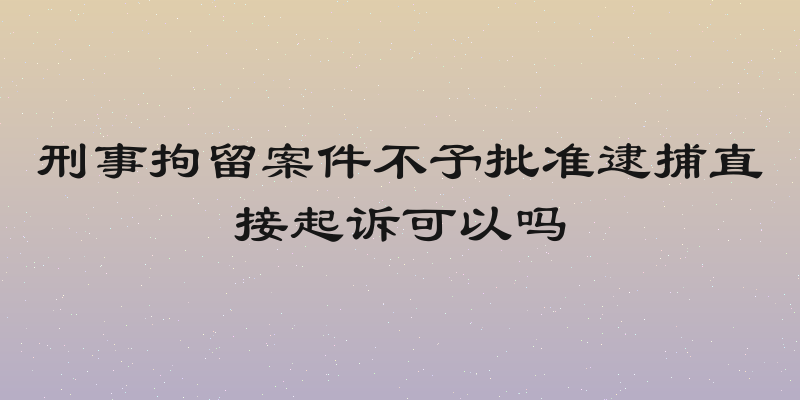 刑事拘留案件不予批准逮捕直接起诉可以吗