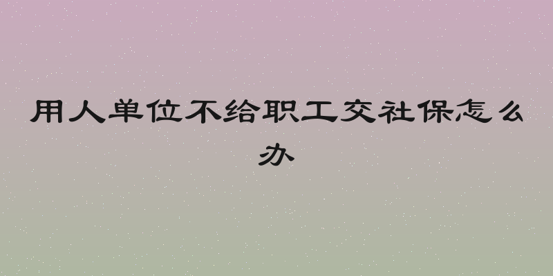 用人单位不给职工交社保怎么办