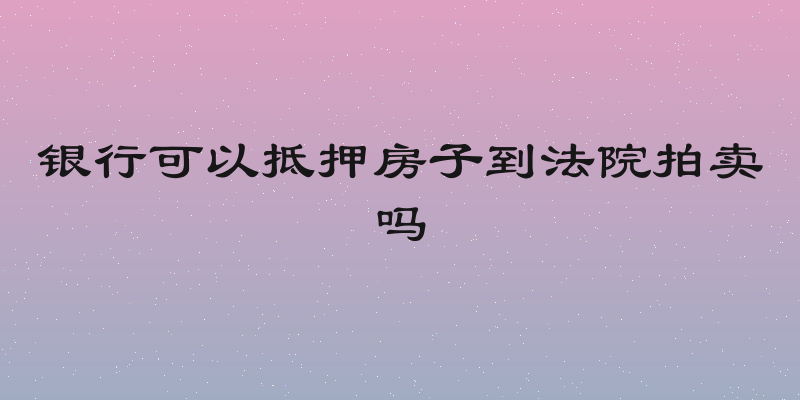 银行可以抵押房子到法院拍卖吗