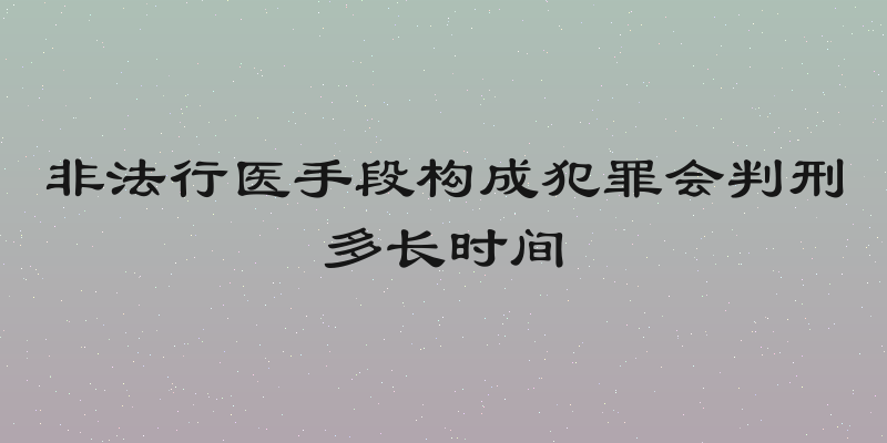 非法行医手段构成犯罪会判刑多长时间