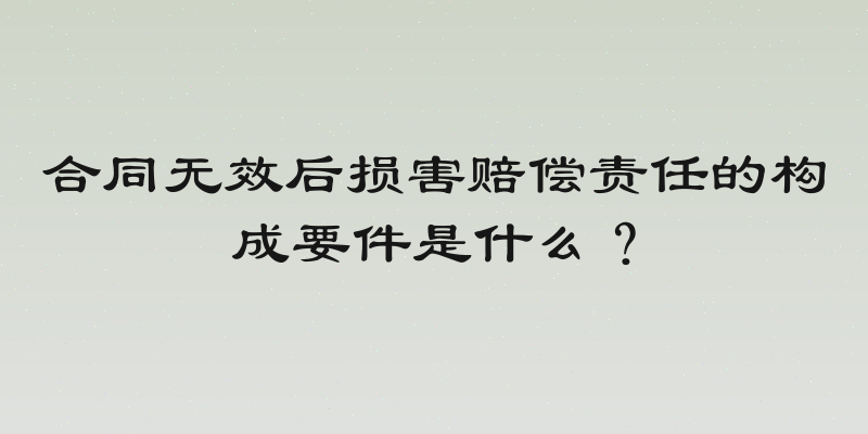 合同无效后损害赔偿责任的构成要件是什么？
