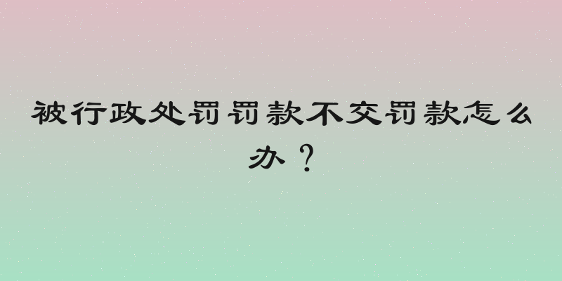 被行政处罚罚款不交罚款怎么办？