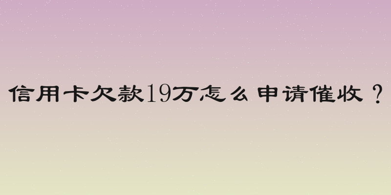 信用卡欠款19万怎么申请催收？