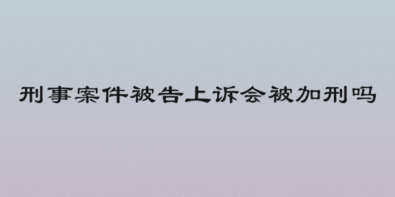 刑事案件被告上诉会被加刑吗