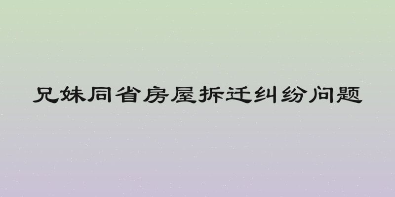 兄妹同省房屋拆迁纠纷问题
