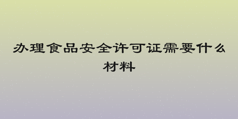 办理食品安全许可证需要什么材料