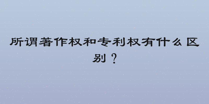 所谓著作权和专利权有什么区别？