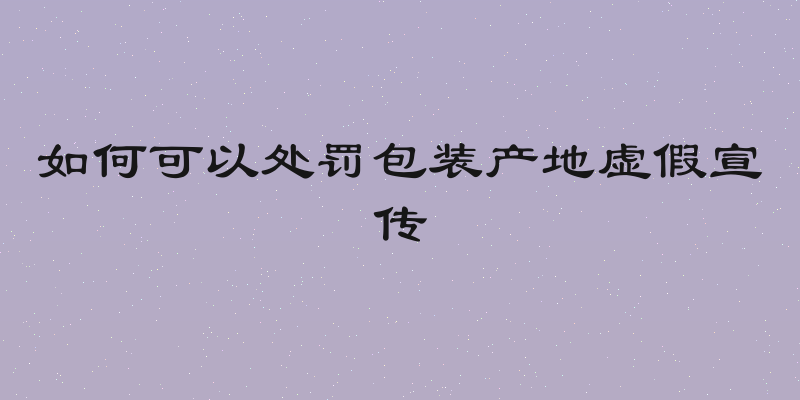 如何可以处罚包装产地虚假宣传