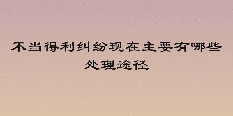 不当得利纠纷现在主要有哪些处理途径