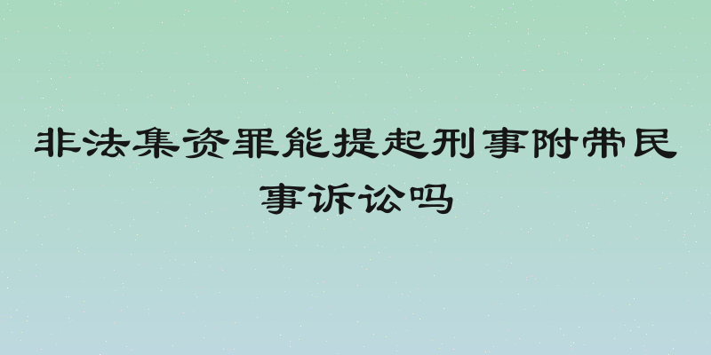 非法集资罪能提起刑事附带民事诉讼吗