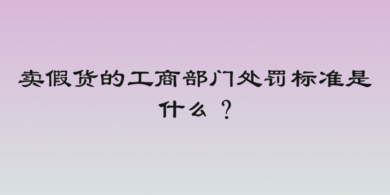 卖假货的工商部门处罚标准是什么？