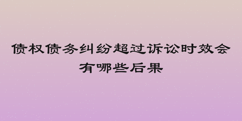债权债务纠纷超过诉讼时效会有哪些后果