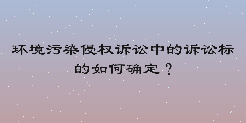 环境污染侵权诉讼中的诉讼标的如何确定？