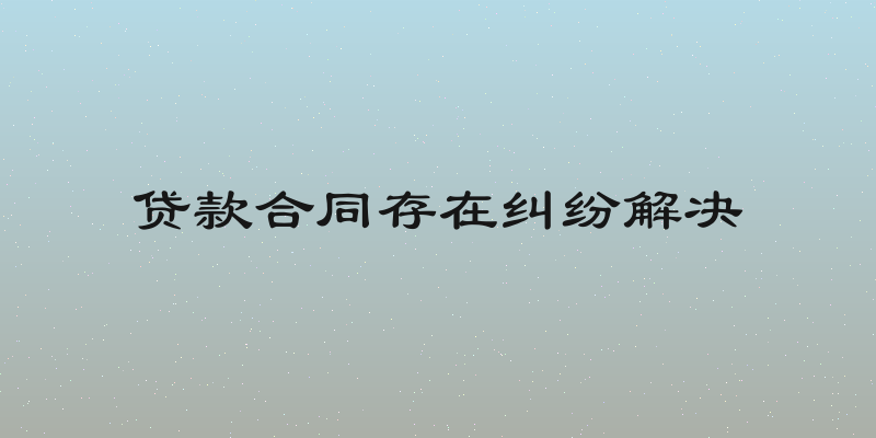 贷款合同存在纠纷解决