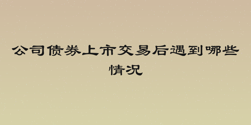 公司债券上市交易后遇到哪些情况