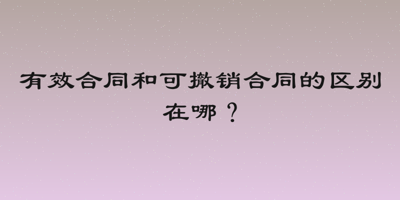 有效合同和可撤销合同的区别在哪？