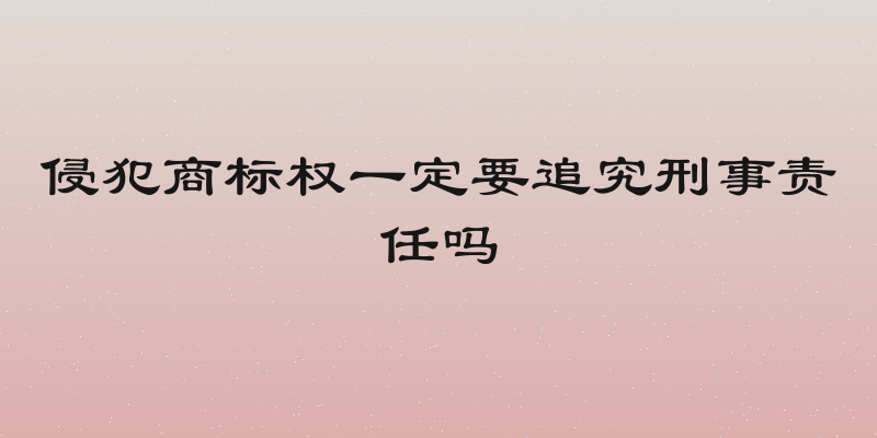 侵犯商标权一定要追究刑事责任吗