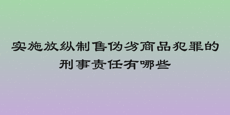 实施放纵制售伪劣商品犯罪的刑事责任有哪些