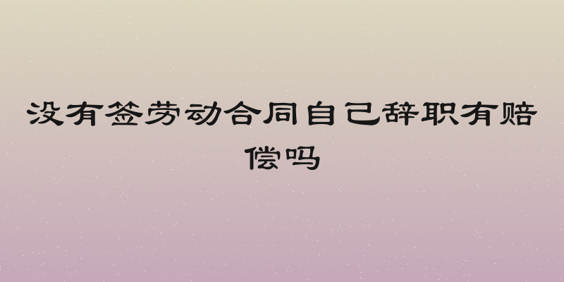 没有签劳动合同自己辞职有赔偿吗