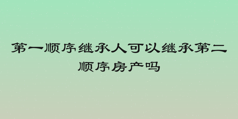 第一顺序继承人可以继承第二顺序房产吗