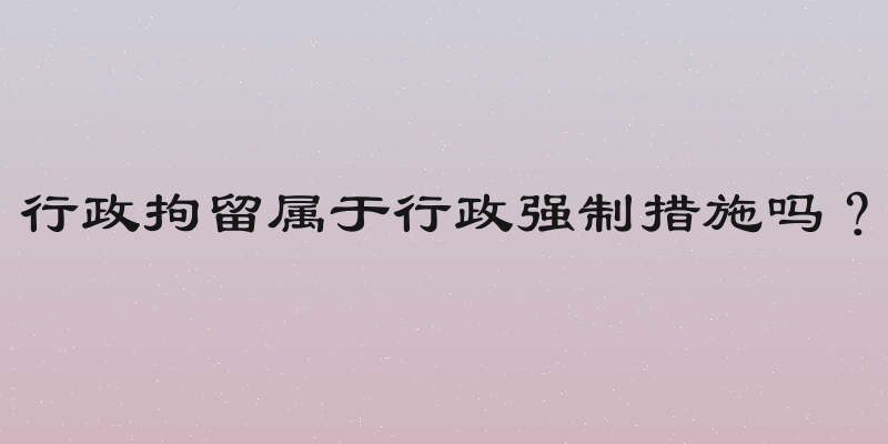 行政拘留属于行政强制措施吗？