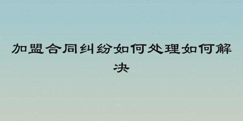 加盟合同纠纷如何处理如何解决