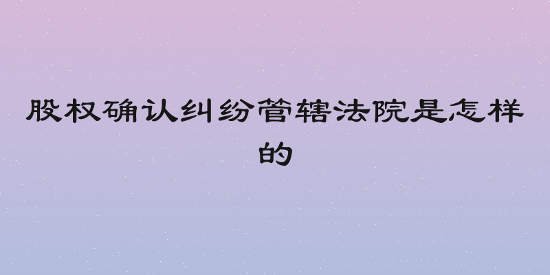 股权确认纠纷管辖法院是怎样的