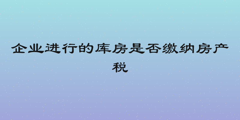 企业进行的库房是否缴纳房产税