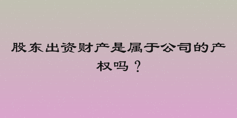 股东出资财产是属于公司的产权吗？