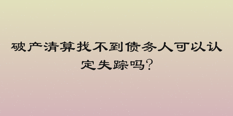 破产清算找不到债务人可以认定失踪吗?