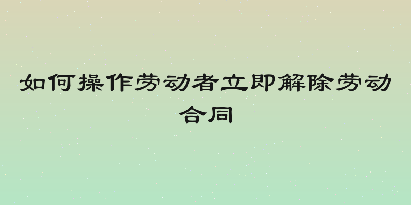 如何操作劳动者立即解除劳动合同