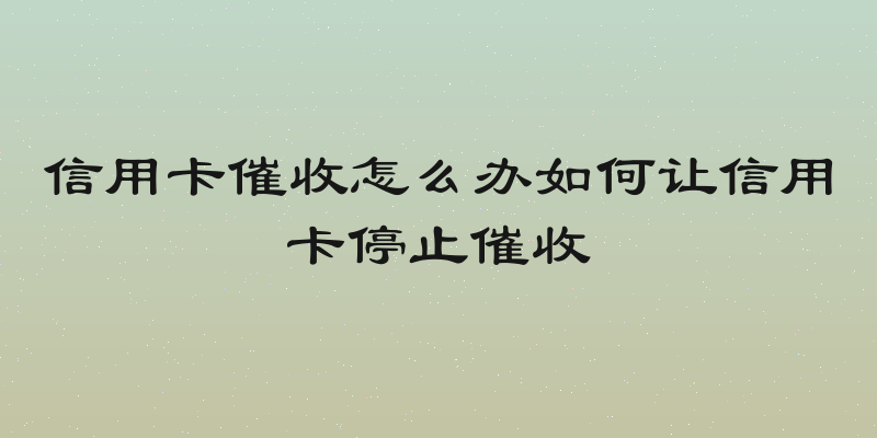 信用卡催收怎么办如何让信用卡停止催收