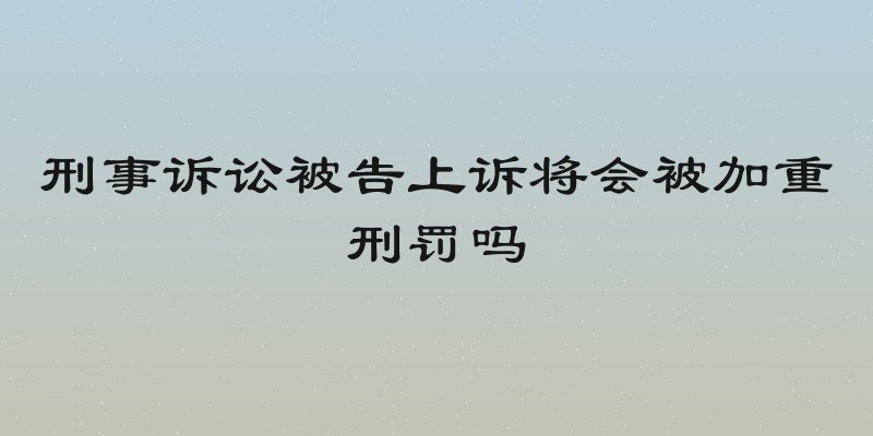 刑事诉讼被告上诉将会被加重刑罚吗