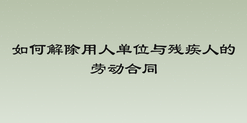 如何解除用人单位与残疾人的劳动合同
