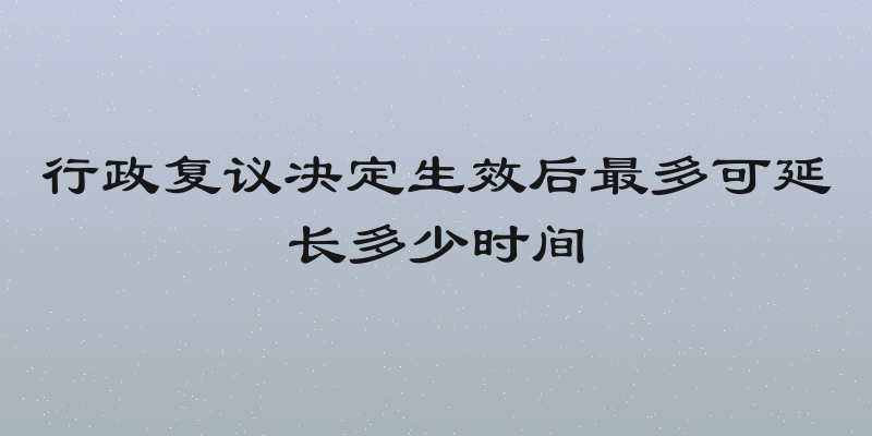 行政复议决定生效后最多可延长多少时间