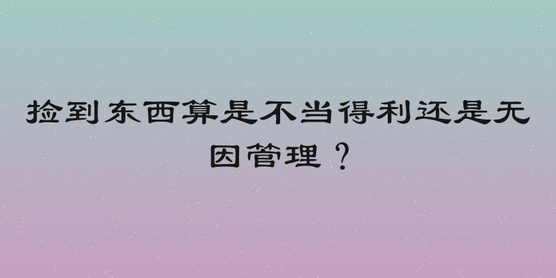 捡到东西算是不当得利还是无因管理？